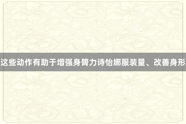 这些动作有助于增强身膂力诗怡娜服装量、改善身形